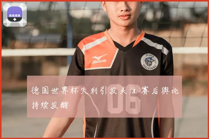 德国世界杯失利引发关注 赛后舆论持续发酵