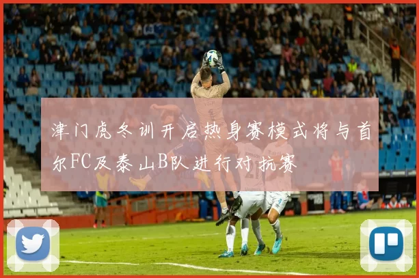 津门虎冬训开启热身赛模式将与首尔FC及泰山B队进行对抗赛