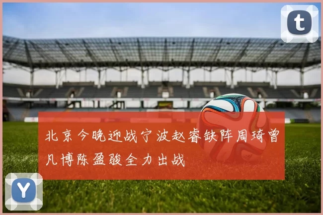 北京今晚迎战宁波赵睿缺阵周琦曾凡博陈盈骏全力出战