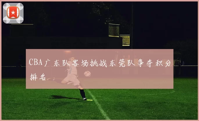 CBA广东队客场挑战东莞队争夺积分排名