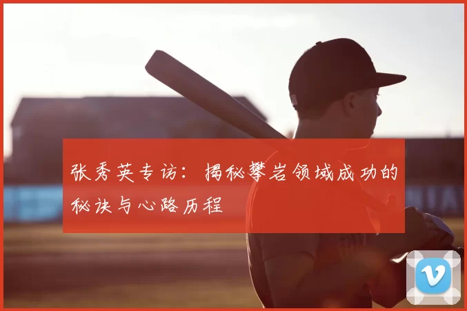 张秀英专访:揭秘攀岩领域成功的秘诀与心路历程