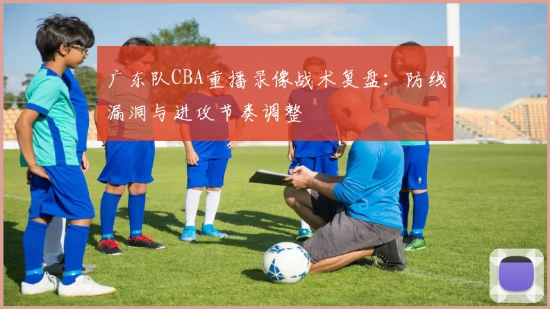 广东队CBA重播录像战术复盘:防线漏洞与进攻节奏调整