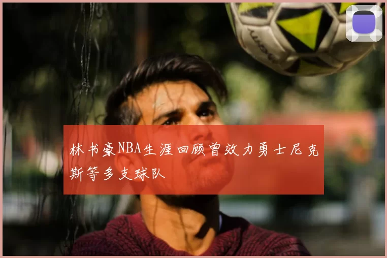 林书豪NBA生涯回顾曾效力勇士尼克斯等多支球队