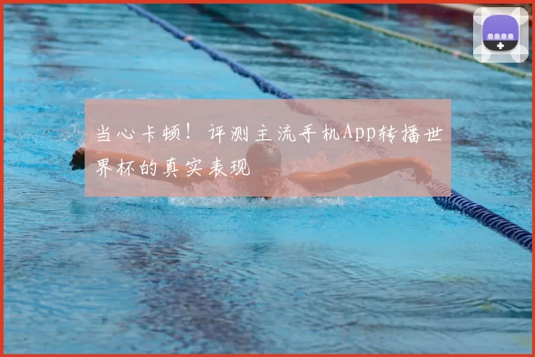 当心卡顿!评测主流手机App转播世界杯的真实表现