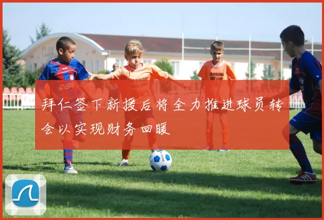 拜仁签下新援后将全力推进球员转会以实现财务回暖