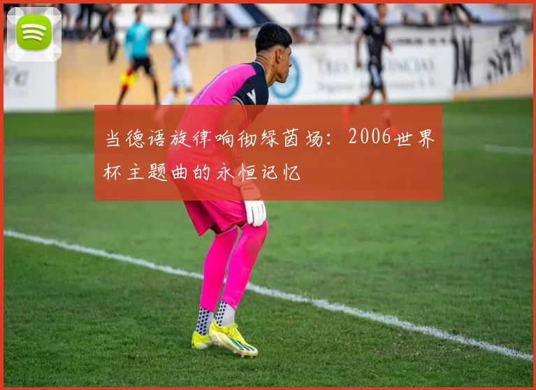 当德语旋律响彻绿茵场:2006世界杯主题曲的永恒记忆