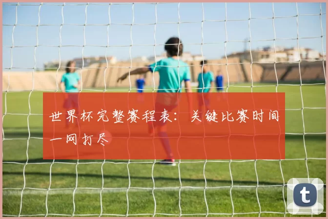 世界杯完整赛程表:关键比赛时间一网打尽