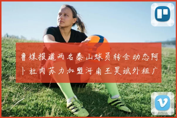 鲁媒报道两名泰山球员转会动态阿卜杜肉苏力加盟河南王昊斌外租广州豹