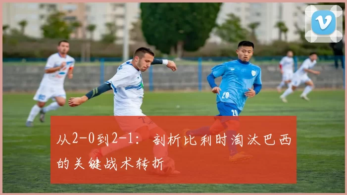 从2-0到2-1:剖析比利时淘汰巴西的关键战术转折