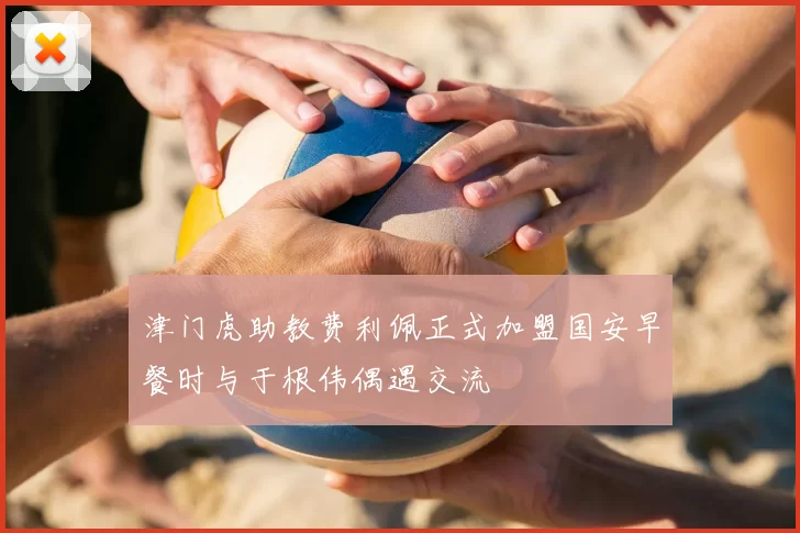 津门虎助教费利佩正式加盟国安早餐时与于根伟偶遇交流