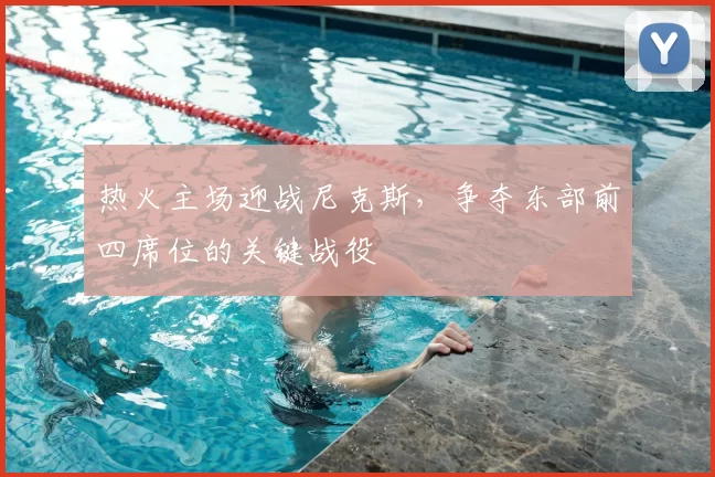 热火主场迎战尼克斯,争夺东部前四席位的关键战役