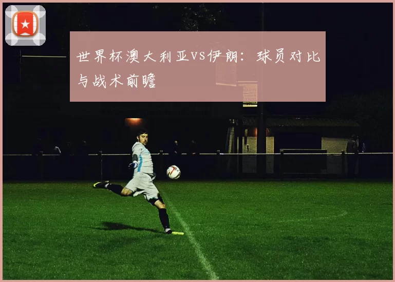 世界杯澳大利亚vs伊朗：球员对比与战术前瞻