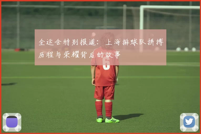全运会特别报道:上海排球队拼搏历程与荣耀背后的故事