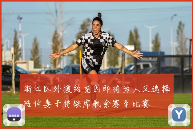 浙江队外援约克因即将为人父选择陪伴妻子将缺席剩余赛季比赛