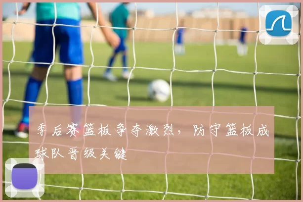 季后赛篮板争夺激烈，防守篮板成球队晋级关键