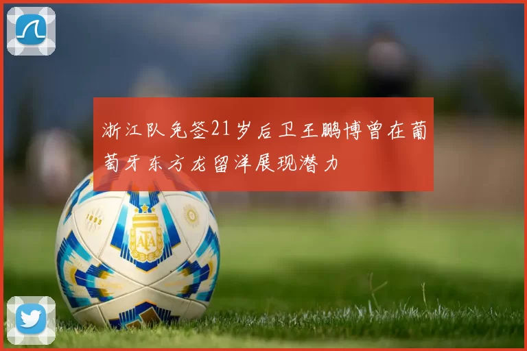 浙江队免签21岁后卫王鹏博曾在葡萄牙东方龙留洋展现潜力